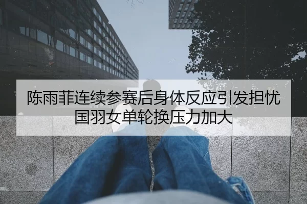 陈雨菲连续参赛后身体反应引发担忧 国羽女单轮换压力加大