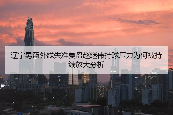 辽宁男篮外线失准复盘赵继伟持球压力为何被持续放大分析