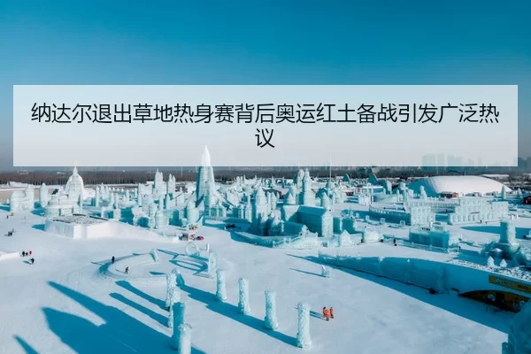 纳达尔退出草地热身赛背后奥运红土备战引发广泛热议